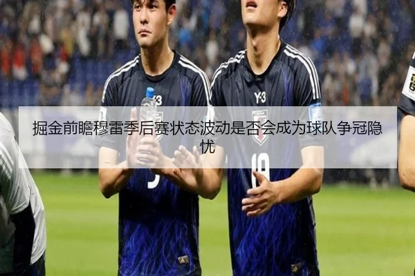 掘金前瞻穆雷季后赛状态波动是否会成为球队争冠隐忧