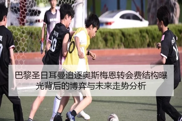 巴黎圣日耳曼追逐奥斯梅恩转会费结构曝光背后的博弈与未来走势分析
