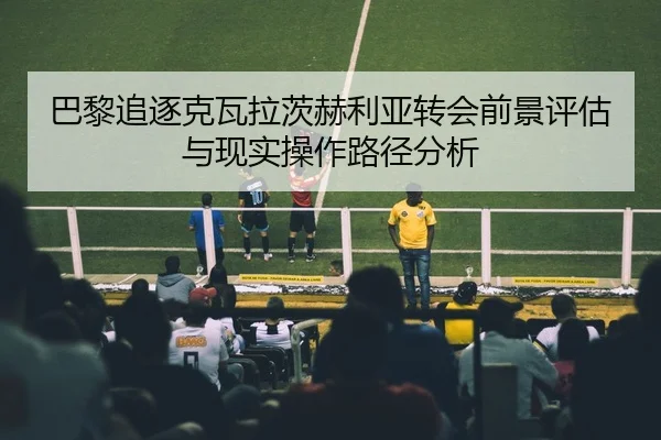 巴黎追逐克瓦拉茨赫利亚转会前景评估与现实操作路径分析